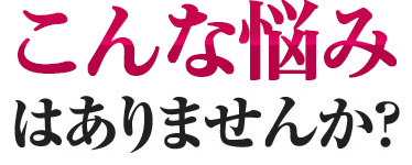 こんな悩みはありませんか？